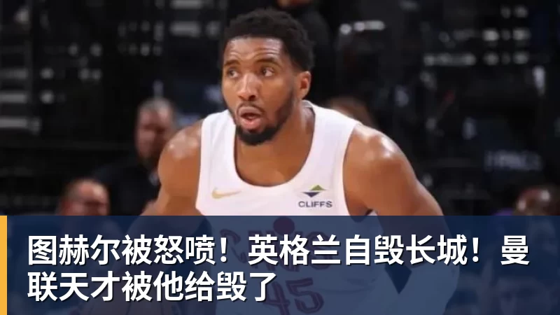 完美体育图赫尔被怒喷！英格兰自毁长城！曼联天才被他给毁了