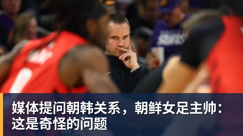 媒体提问朝韩关系，朝鲜女足主帅：这是奇怪的问题